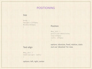 POSITIONING
Size
body {
height:1200px;
Width:800px;
} Position
#my_div {
position:absolute;
top:200px;
left: 200px;
}
options: absolute, fixed, relative, static
Just use ‘absolute’ for now.Text-align
#my_div {
text-align: left;
}
options: left, right, center
 