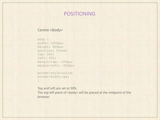 POSITIONING
Centre <body>
body {
width: 1200px;
height: 600px;
position: fixed;
top: 50%;
left: 50%;
margin-top: -300px;
margin-left: -600px;
border-style:solid;
border-width:1px;
}
Top and Left are set at 50%.
The top left point of <body> will be placed at the midpoint of the
browser
 