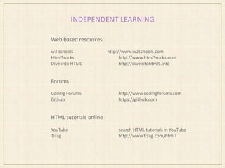 INDEPENDENT LEARNING
Web based resources
w3 schools http://www.w2schools.com
Html5rocks http://www.html5rocks.com
Dive into HTML http://diveintohtml5.info
Forums
Coding Forums http://www.codingforums.com
Github https://github.com
HTML tutorials online
YouTube search HTML tutorials in YouTube
Tizag http://www.tizag.com/htmlT
 