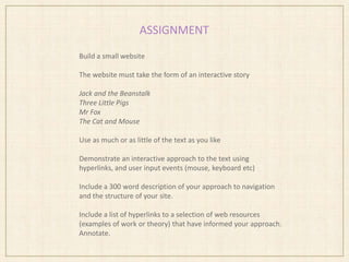 ASSIGNMENT
Build a small website
The website must take the form of an interactive story
Jack and the Beanstalk
Three Little Pigs
Mr Fox
The Cat and Mouse
Use as much or as little of the text as you like
Demonstrate an interactive approach to the text using
hyperlinks, and user input events (mouse, keyboard etc)
Include a 300 word description of your approach to navigation
and the structure of your site.
Include a list of hyperlinks to a selection of web resources
(examples of work or theory) that have informed your approach.
Annotate.
 