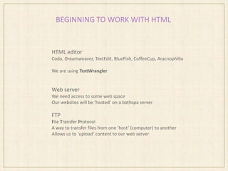 BEGINNING TO WORK WITH HTML
HTML editor
Coda, Dreamweaver, TextEdit, BlueFish, CoffeeCup, Aracnophilia
We are using TextWrangler
Web server
We need access to some web space
Our websites will be ‘hosted’ on a bathspa server
FTP
File Transfer Protocol
A way to transfer files from one ‘host’ (computer) to another
Allows us to ‘upload’ content to our web server
 