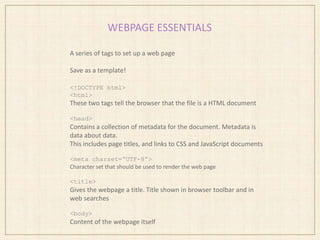 WEBPAGE ESSENTIALS
A series of tags to set up a web page
Save as a template!
<!DOCTYPE html>
<html>
These two tags tell the browser that the file is a HTML document
<head>
Contains a collection of metadata for the document. Metadata is
data about data.
This includes page titles, and links to CSS and JavaScript documents
<meta charset=“UTF-8”>
Character set that should be used to render the web page
<title>
Gives the webpage a title. Title shown in browser toolbar and in
web searches
<body>
Content of the webpage itself
 