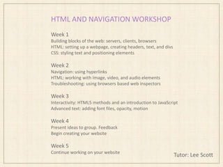 HTML AND NAVIGATION WORKSHOP
Tutor: Lee Scott
Week 1
Building blocks of the web: servers, clients, browsers
HTML: setting up a webpage, creating headers, text, and divs
CSS: styling text and positioning elements
Week 2
Navigation: using hyperlinks
HTML: working with Image, video, and audio elements
Troubleshooting: using browsers based web inspectors
Week 3
Interactivity: HTML5 methods and an introduction to JavaScript
Advanced text: adding font files, opacity, motion
Week 4
Present ideas to group. Feedback
Begin creating your website
Week 5
Continue working on your website
 