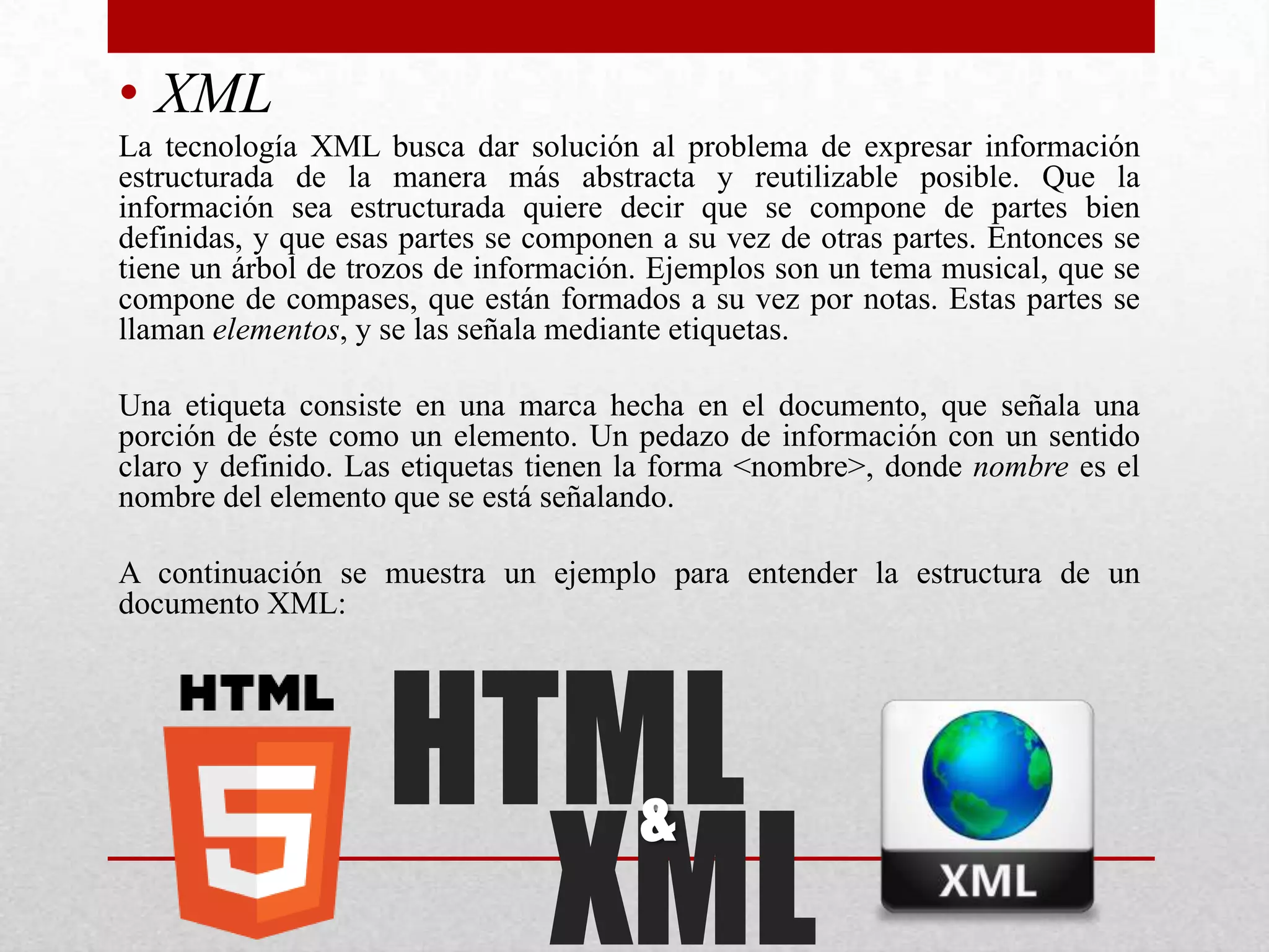 • XML
La tecnología XML busca dar solución al problema de expresar información
estructurada de la manera más abstracta y reutilizable posible. Que la
información sea estructurada quiere decir que se compone de partes bien
definidas, y que esas partes se componen a su vez de otras partes. Entonces se
tiene un árbol de trozos de información. Ejemplos son un tema musical, que se
compone de compases, que están formados a su vez por notas. Estas partes se
llaman elementos, y se las señala mediante etiquetas.

Una etiqueta consiste en una marca hecha en el documento, que señala una
porción de éste como un elemento. Un pedazo de información con un sentido
claro y definido. Las etiquetas tienen la forma <nombre>, donde nombre es el
nombre del elemento que se está señalando.

A continuación se muestra un ejemplo para entender la estructura de un
documento XML:




                    HTML
                      XML
                                       &
 