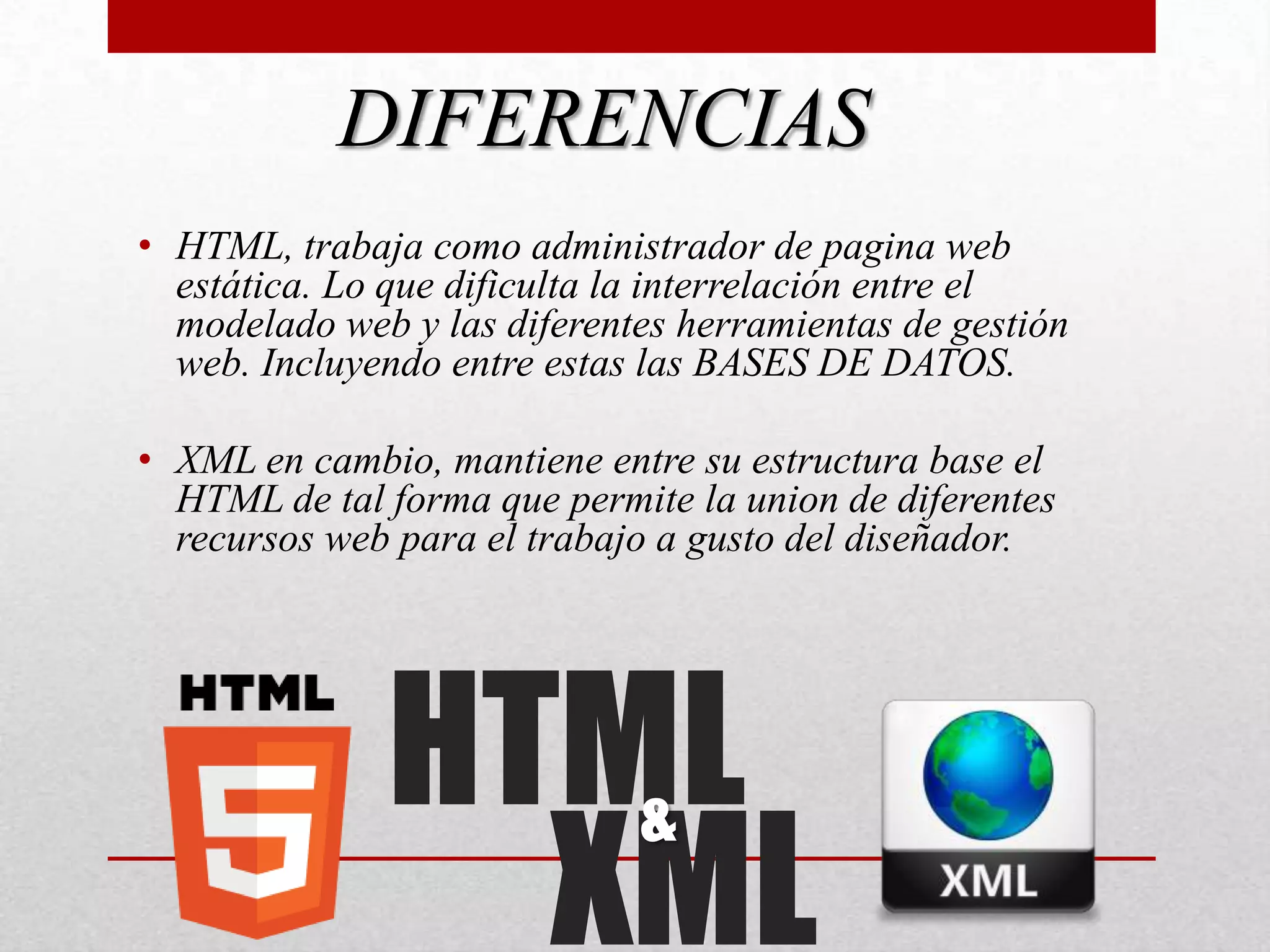 DIFERENCIAS
• HTML, trabaja como administrador de pagina web
  estática. Lo que dificulta la interrelación entre el
  modelado web y las diferentes herramientas de gestión
  web. Incluyendo entre estas las BASES DE DATOS.

• XML en cambio, mantiene entre su estructura base el
  HTML de tal forma que permite la union de diferentes
  recursos web para el trabajo a gusto del diseñador.




              HTML
                XML
                             &
 