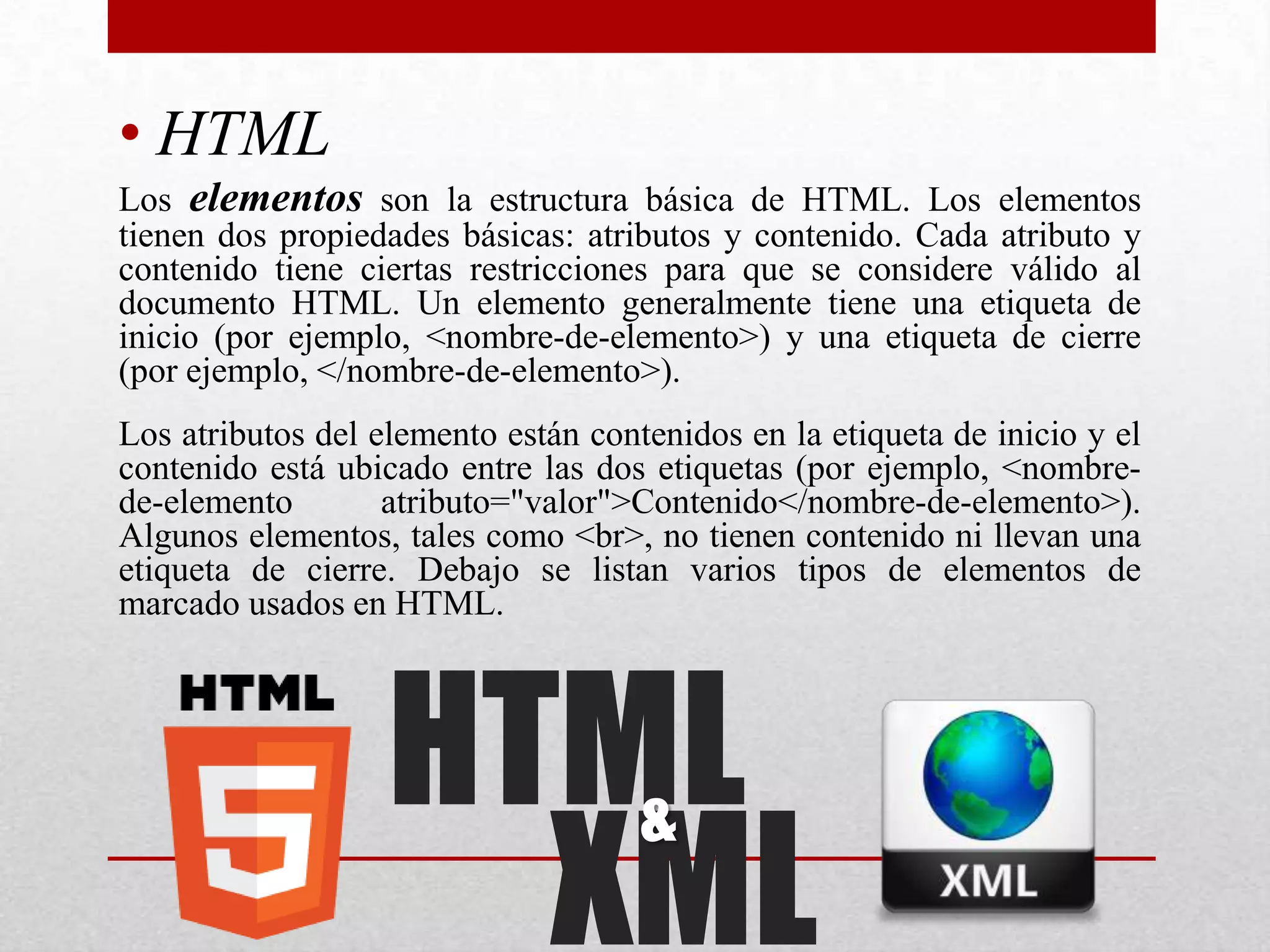 • HTML
Los elementos son la estructura básica de HTML. Los elementos
tienen dos propiedades básicas: atributos y contenido. Cada atributo y
contenido tiene ciertas restricciones para que se considere válido al
documento HTML. Un elemento generalmente tiene una etiqueta de
inicio (por ejemplo, <nombre-de-elemento>) y una etiqueta de cierre
(por ejemplo, </nombre-de-elemento>).
Los atributos del elemento están contenidos en la etiqueta de inicio y el
contenido está ubicado entre las dos etiquetas (por ejemplo, <nombre-
de-elemento        atributo="valor">Contenido</nombre-de-elemento>).
Algunos elementos, tales como <br>, no tienen contenido ni llevan una
etiqueta de cierre. Debajo se listan varios tipos de elementos de
marcado usados en HTML.




                   HTML
                     XML
                                     &
 