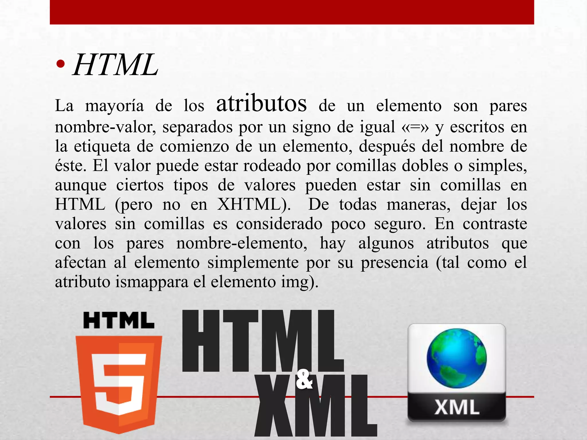• HTML
La mayoría de los atributos de un elemento son pares
nombre-valor, separados por un signo de igual «=» y escritos en
la etiqueta de comienzo de un elemento, después del nombre de
éste. El valor puede estar rodeado por comillas dobles o simples,
aunque ciertos tipos de valores pueden estar sin comillas en
HTML (pero no en XHTML). De todas maneras, dejar los
valores sin comillas es considerado poco seguro. En contraste
con los pares nombre-elemento, hay algunos atributos que
afectan al elemento simplemente por su presencia (tal como el
atributo ismappara el elemento img).



                 HTML
                   XML
                                 &
 