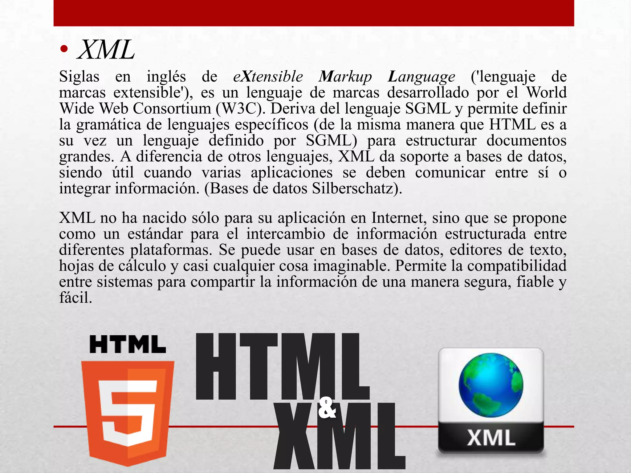 • XML
Siglas en inglés de eXtensible Markup Language ('lenguaje de
marcas extensible'), es un lenguaje de marcas desarrollado por el World
Wide Web Consortium (W3C). Deriva del lenguaje SGML y permite definir
la gramática de lenguajes específicos (de la misma manera que HTML es a
su vez un lenguaje definido por SGML) para estructurar documentos
grandes. A diferencia de otros lenguajes, XML da soporte a bases de datos,
siendo útil cuando varias aplicaciones se deben comunicar entre sí o
integrar información. (Bases de datos Silberschatz).
XML no ha nacido sólo para su aplicación en Internet, sino que se propone
como un estándar para el intercambio de información estructurada entre
diferentes plataformas. Se puede usar en bases de datos, editores de texto,
hojas de cálculo y casi cualquier cosa imaginable. Permite la compatibilidad
entre sistemas para compartir la información de una manera segura, fiable y
fácil.




                    HTML
                      XML
                                      &
 