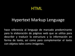 HTML

     Hypertext Markup Lenguage

hace referencia al lenguaje de marcado predominante
para la elaboración de páginas web que se utiliza para
describir y traducir la estructura y la información en
forma de texto, así como para complementar el texto
con objetos tales como imágenes.
 