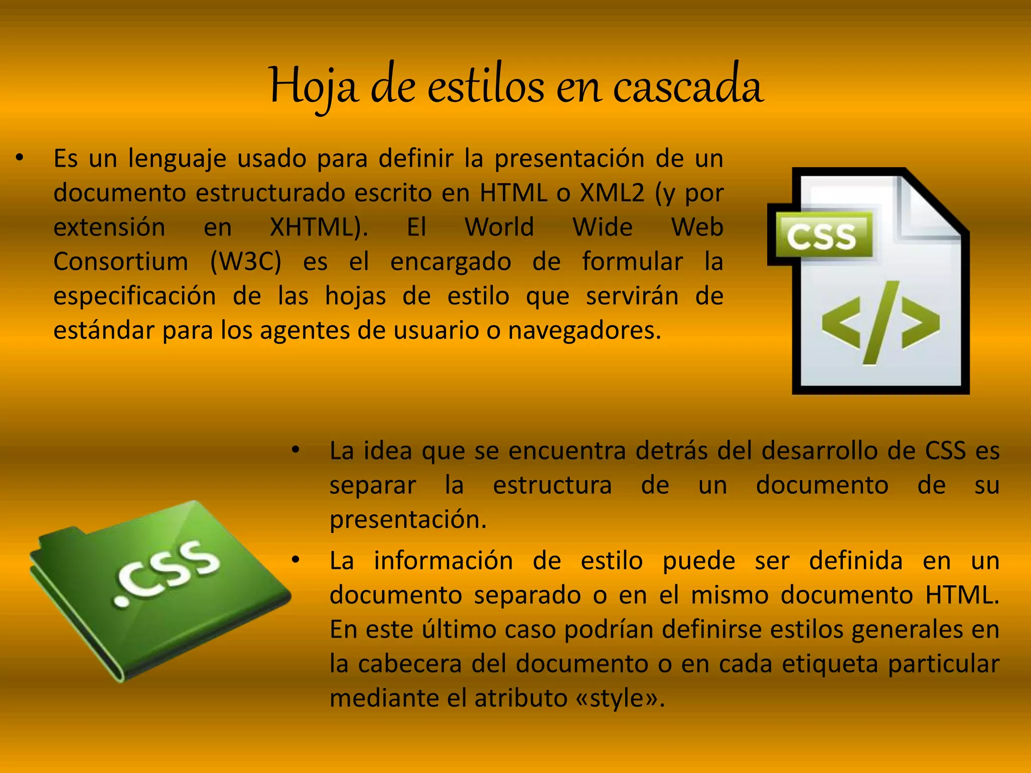 Hoja de estilos en cascada
• Es un lenguaje usado para definir la presentación de un
documento estructurado escrito en HTML o XML2 (y por
extensión en XHTML). El World Wide Web
Consortium (W3C) es el encargado de formular la
especificación de las hojas de estilo que servirán de
estándar para los agentes de usuario o navegadores.
• La idea que se encuentra detrás del desarrollo de CSS es
separar la estructura de un documento de su
presentación.
• La información de estilo puede ser definida en un
documento separado o en el mismo documento HTML.
En este último caso podrían definirse estilos generales en
la cabecera del documento o en cada etiqueta particular
mediante el atributo «style».
 