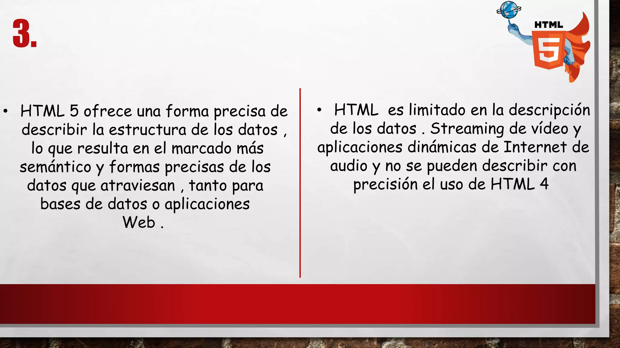 3.
• HTML es limitado en la descripción
de los datos . Streaming de vídeo y
aplicaciones dinámicas de Internet de
audio y no se pueden describir con
precisión el uso de HTML 4
• HTML 5 ofrece una forma precisa de
describir la estructura de los datos ,
lo que resulta en el marcado más
semántico y formas precisas de los
datos que atraviesan , tanto para
bases de datos o aplicaciones
Web .
 