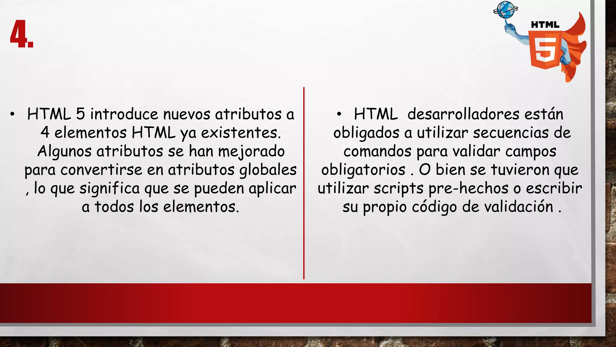 4.
• HTML 5 introduce nuevos atributos a
4 elementos HTML ya existentes.
Algunos atributos se han mejorado
para convertirse en atributos globales
, lo que significa que se pueden aplicar
a todos los elementos.
• HTML desarrolladores están
obligados a utilizar secuencias de
comandos para validar campos
obligatorios . O bien se tuvieron que
utilizar scripts pre-hechos o escribir
su propio código de validación .
 