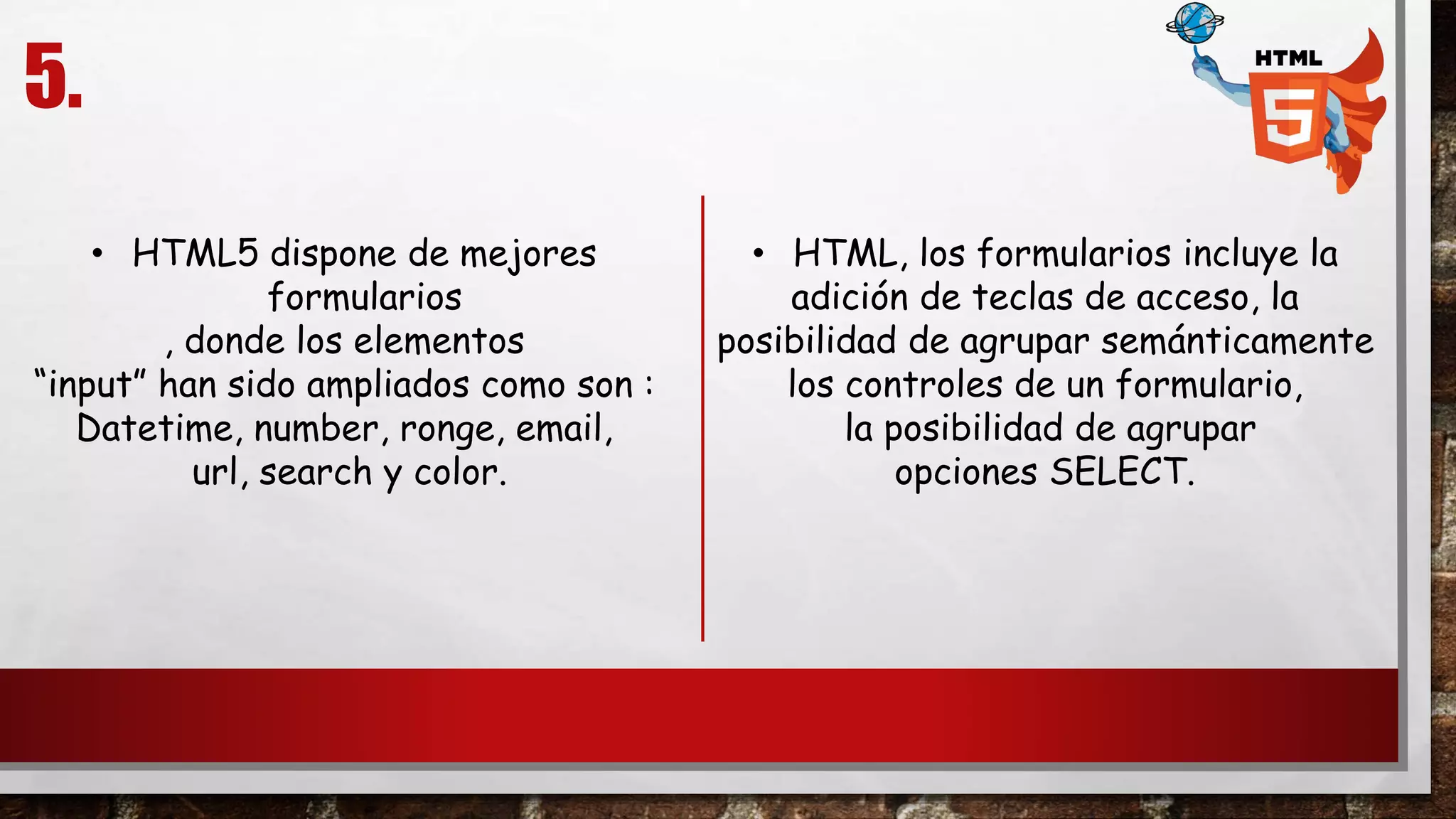 5.
• HTML5 dispone de mejores
formularios
, donde los elementos
“input” han sido ampliados como son :
Datetime, number, ronge, email,
url, search y color.
• HTML, los formularios incluye la
adición de teclas de acceso, la
posibilidad de agrupar semánticamente
los controles de un formulario,
la posibilidad de agrupar
opciones SELECT.
 