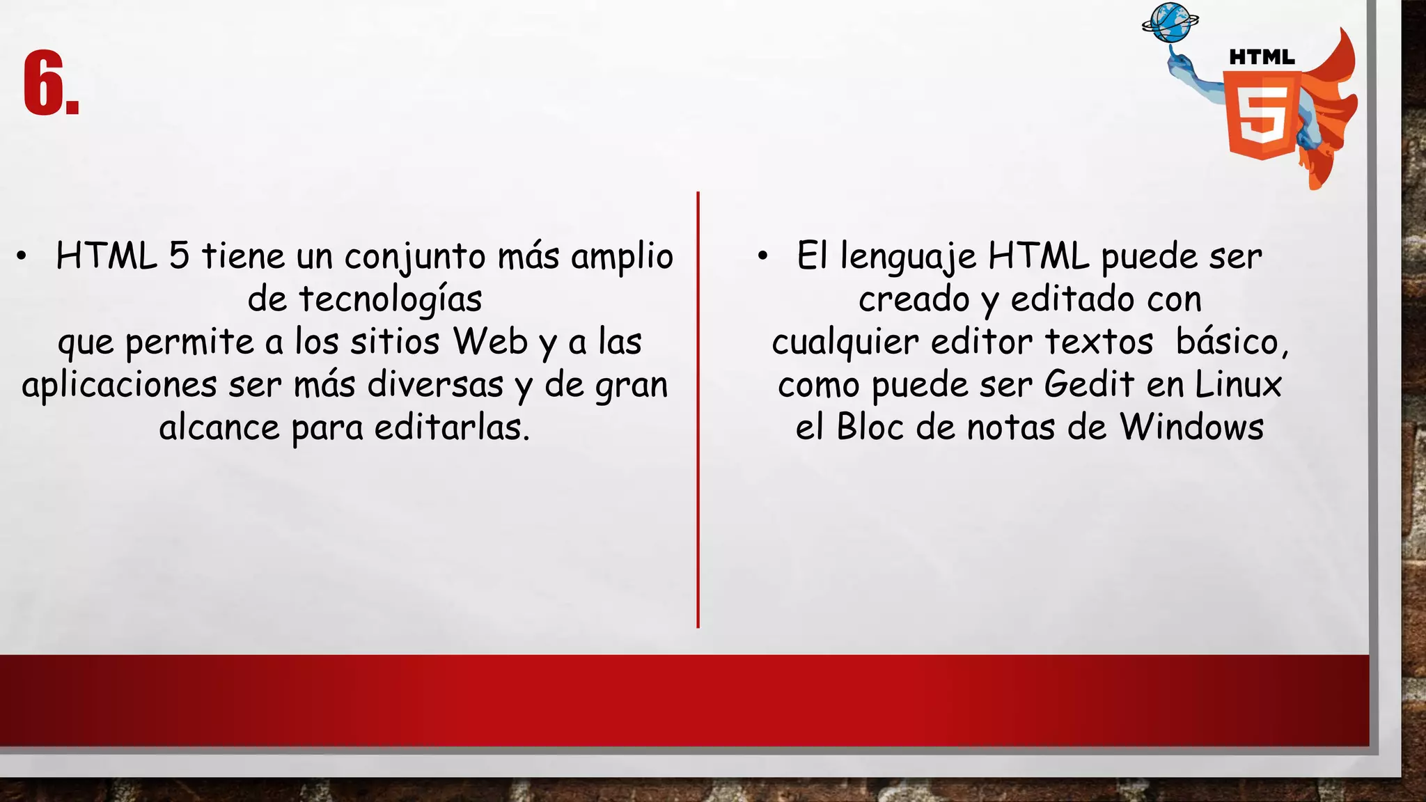 6.
• El lenguaje HTML puede ser
creado y editado con
cualquier editor textos básico,
como puede ser Gedit en Linux
el Bloc de notas de Windows
• HTML 5 tiene un conjunto más amplio
de tecnologías
que permite a los sitios Web y a las
aplicaciones ser más diversas y de gran
alcance para editarlas.
 