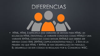 • HTML. HTML 5 ESPECIFICA DOS VARIANTES DE SINTAXIS PARA HTML: UN
«CLÁSICO» HTML (TEXT/HTML), LA VARIANTE CONOCIDA COMO HTML5 Y UNA
VARIANTE XHTML CONOCIDA COMO SINTAXIS XHTML5 QUE DEBERÁ SER
SERVIDA COMO XML (XHTML) (APPLICATION/XHTML+XML).1 , 2 ESTA ES LA
PRIMERA VEZ QUE HTML Y XHTML SE HAN DESARROLLADO EN PARALELO.
EL DESARROLLO DE ESTE CÓDIGO ES REGULADO POR EL CONSORCIO W3C.
 