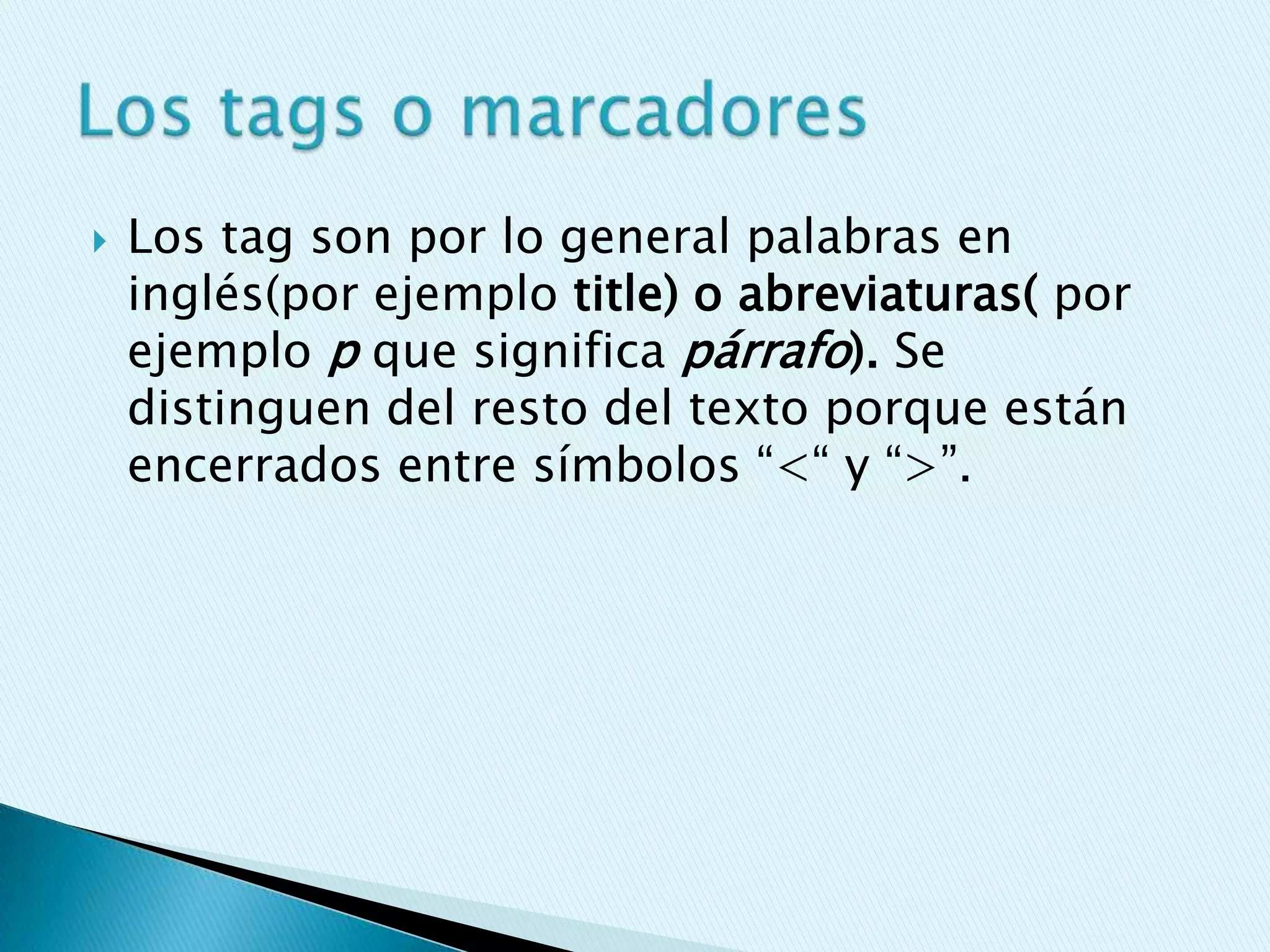    Los tag son por lo general palabras en
    inglés(por ejemplo title) o abreviaturas( por
    ejemplo p que significa párrafo). Se
    distinguen del resto del texto porque están
    encerrados entre símbolos “<“ y “>”.
 