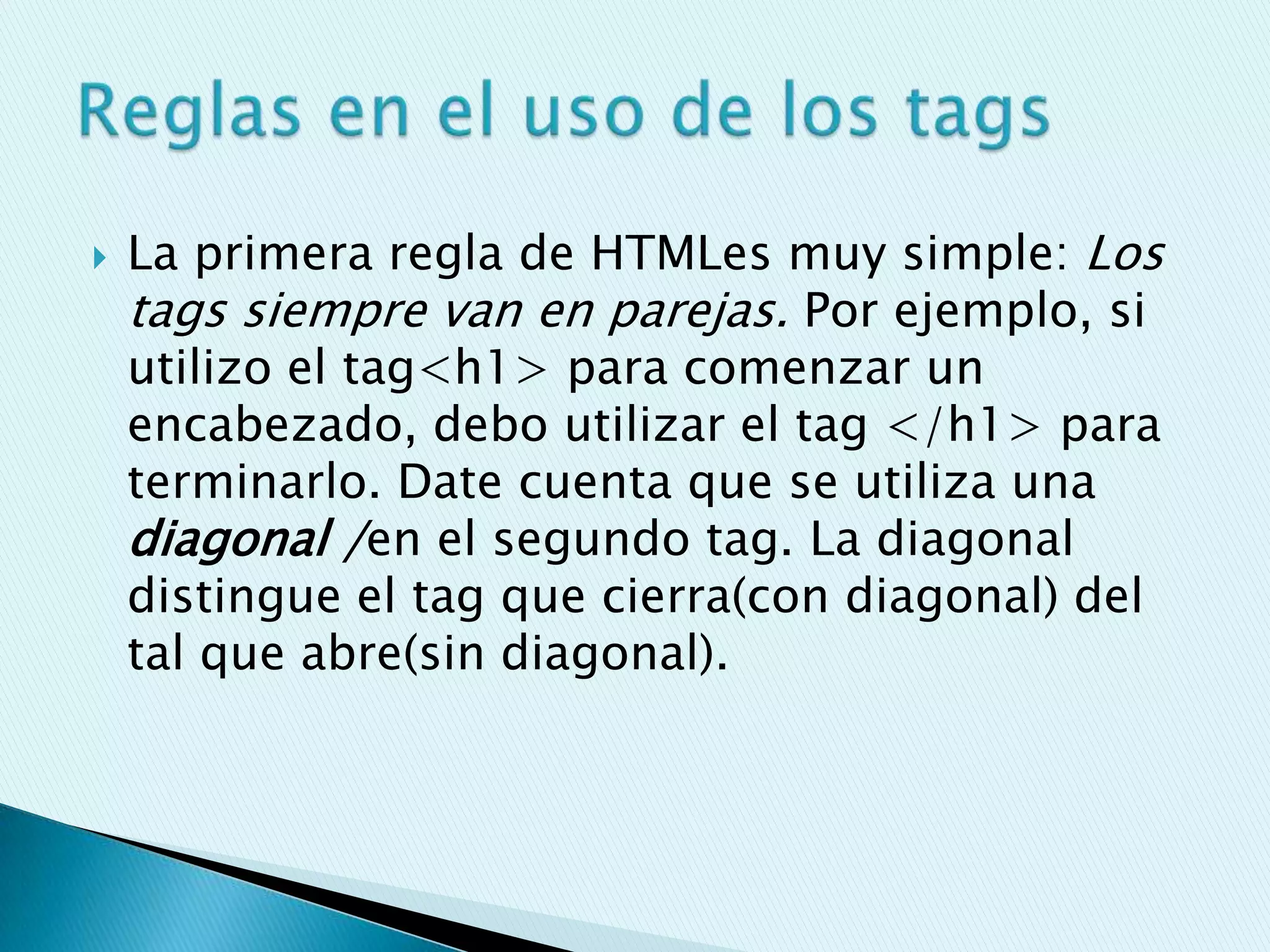    La primera regla de HTMLes muy simple: Los
    tags siempre van en parejas. Por ejemplo, si
    utilizo el tag<h1> para comenzar un
    encabezado, debo utilizar el tag </h1> para
    terminarlo. Date cuenta que se utiliza una
    diagonal /en el segundo tag. La diagonal
    distingue el tag que cierra(con diagonal) del
    tal que abre(sin diagonal).
 