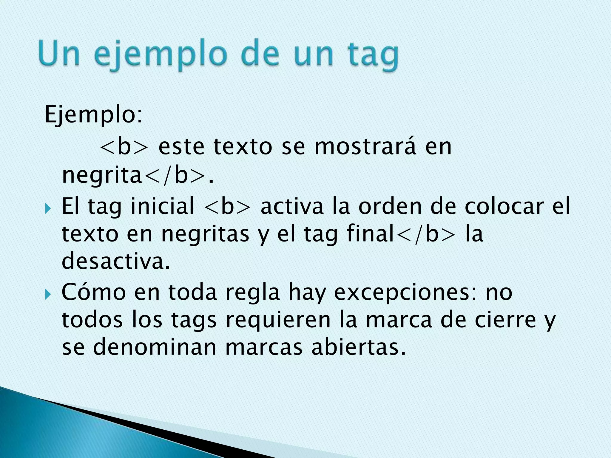 Ejemplo:
      <b> este texto se mostrará en
  negrita</b>.
 El tag inicial <b> activa la orden de colocar el
  texto en negritas y el tag final</b> la
  desactiva.
 Cómo en toda regla hay excepciones: no
  todos los tags requieren la marca de cierre y
  se denominan marcas abiertas.
 