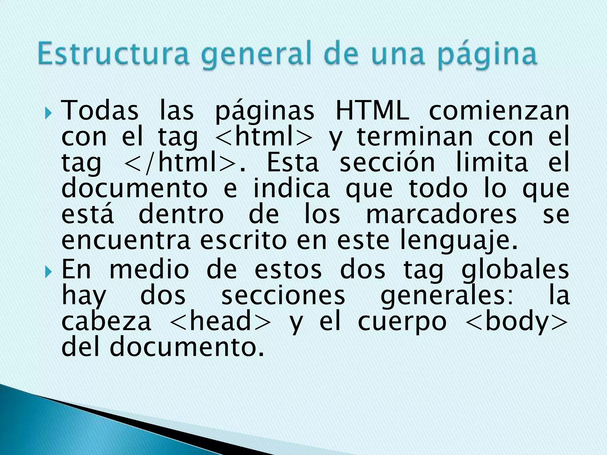  Todas las páginas HTML comienzan
  con el tag <html> y terminan con el
  tag </html>. Esta sección limita el
  documento e indica que todo lo que
  está dentro de los marcadores se
  encuentra escrito en este lenguaje.
 En medio de estos dos tag globales
  hay dos secciones generales: la
  cabeza <head> y el cuerpo <body>
  del documento.
 