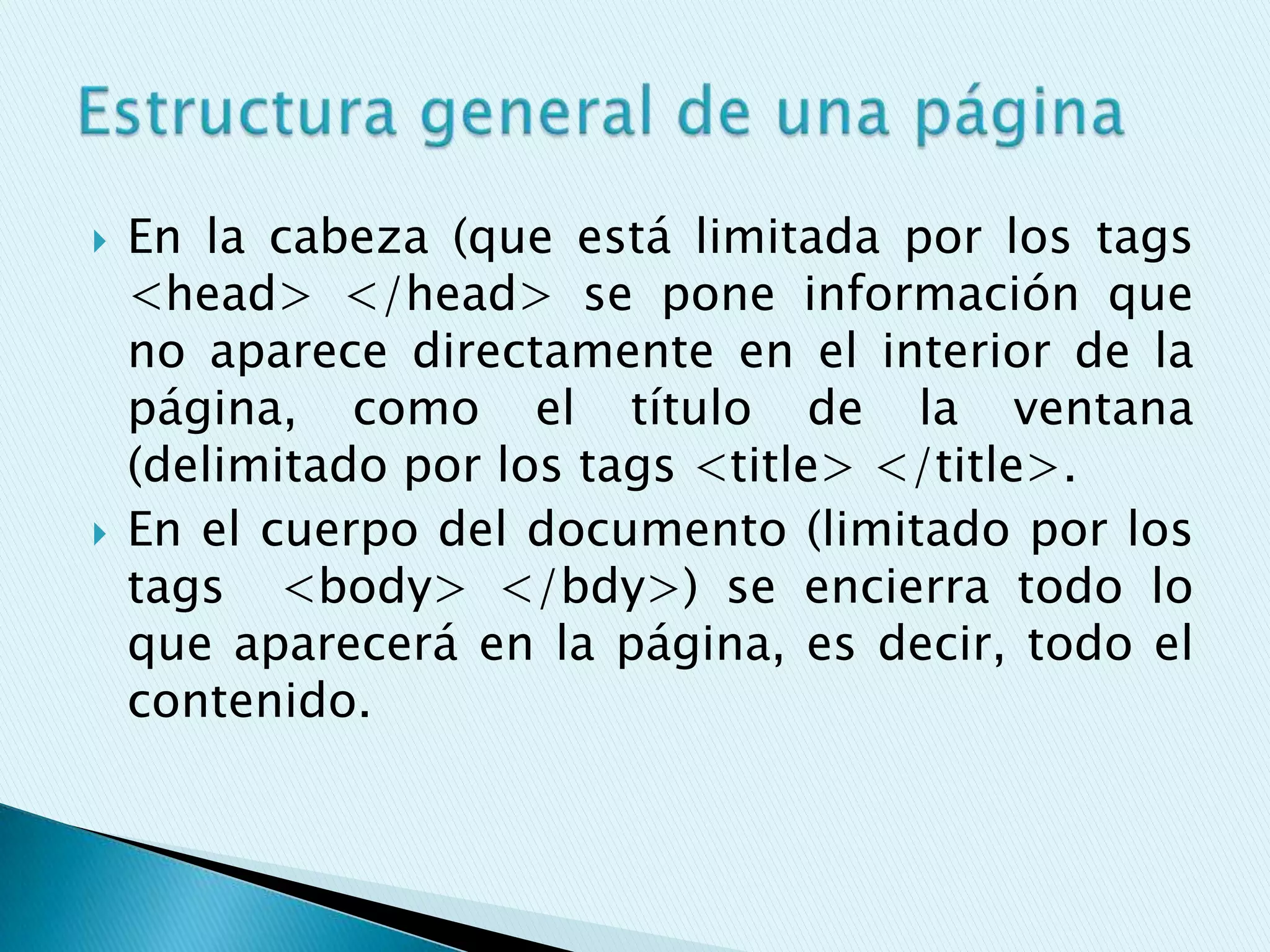    En la cabeza (que está limitada por los tags
    <head> </head> se pone información que
    no aparece directamente en el interior de la
    página, como el título de la ventana
    (delimitado por los tags <title> </title>.
   En el cuerpo del documento (limitado por los
    tags <body> </bdy>) se encierra todo lo
    que aparecerá en la página, es decir, todo el
    contenido.
 
