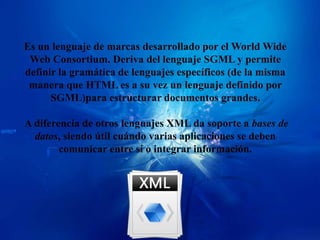 Es un lenguaje de marcas desarrollado por el World Wide
 Web Consortium. Deriva del lenguaje SGML y permite
definir la gramática de lenguajes específicos (de la misma
 manera que HTML es a su vez un lenguaje definido por
      SGML)para estructurar documentos grandes.

A diferencia de otros lenguajes XML da soporte a bases de
  datos, siendo útil cuándo varias aplicaciones se deben
        comunicar entre sí o integrar información.
 