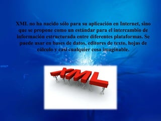 XML no ha nacido sólo para su aplicación en Internet, sino
 que se propone como un estándar para el intercambio de
información estructurada entre diferentes plataformas. Se
 puede usar en bases de datos, editores de texto, hojas de
         cálculo y casi cualquier cosa imaginable.
 