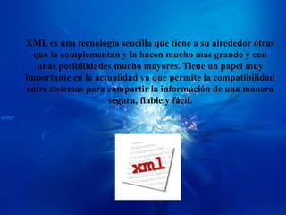 XML es una tecnología sencilla que tiene a su alrededor otras
  que la complementan y la hacen mucho más grande y con
   unas posibilidades mucho mayores. Tiene un papel muy
importante en la actualidad ya que permite la compatibilidad
entre sistemas para compartir la información de una manera
                    segura, fiable y fácil.
 