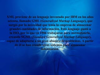 XML proviene de un lenguaje inventado por IBM en los años
 setenta, llamado GML (Generalized Markup Language), que
  surgió por la necesidad que tenía la empresa de almacenar
   grandes cantidades de información. Este lenguaje gustó a
   la ISO, por lo que en 1986 trabajaron para normalizarlo,
  creando SGML (Standard Generalized Markup Language),
capaz de adaptarse a un gran abanico de problemas. A partir
       de él se han creado otros sistemas para almacenar
                          información.
 