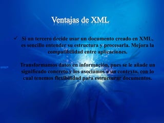  Si un tercero decide usar un documento creado en XML,
  es sencillo entender su estructura y procesarla. Mejora la
               compatibilidad entre aplicaciones.

  Transformamos datos en información, pues se le añade un
  significado concreto y los asociamos a un contexto, con lo
   cual tenemos flexibilidad para estructurar documentos.
 