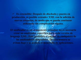  Es extensible: Después de diseñado y puesto en
 producción, es posible extender XML con la adición de
   nuevas etiquetas, de modo que se pueda continuar
          utilizando sin complicación alguna.

El analizador es un componente estándar, no es necesario
   crear un analizador específico para cada versión de
lenguaje XML. Esto posibilita el empleo de cualquiera de
     los analizadores disponibles. De esta manera se
  evitan bugs y se acelera el desarrollo de aplicaciones.
 