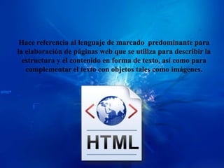 Hace referencia al lenguaje de marcado predominante para
la elaboración de páginas web que se utiliza para describir la
  estructura y el contenido en forma de texto, así como para
   complementar el texto con objetos tales como imágenes.
 
