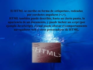 El HTML se escribe en forma de «etiquetas», rodeadas
                por corchetes angulares (<,>).
   HTML también puede describir, hasta un cierto punto, la
  apariencia de un documento, y puede incluir un script (por
ejemplo JavaScript), el cual puede afectar el comportamiento
       navegadores web y otros procesadores de HTML.
 