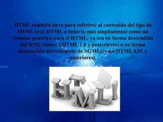 HTML también sirve para referirse al contenido del tipo de
  MIME text/ HTML o todavía más ampliamente como un
término genérico para el HTML, ya sea en forma descendida
    del XML (como XHTML 1.0 y posteriores) o en forma
   descendida directamente de SGML(como HTML 4.01 y
                        anteriores).
 