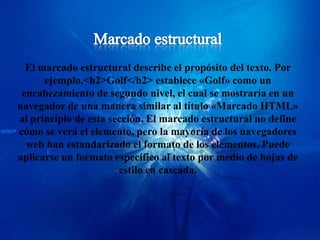 El marcado estructural describe el propósito del texto. Por
      ejemplo,<h2>Golf</h2> establece «Golf» como un
 encabezamiento de segundo nivel, el cual se mostraría en un
navegador de una manera similar al título «Marcado HTML»
al principio de esta sección. El marcado estructural no define
cómo se verá el elemento, pero la mayoría de los navegadores
  web han estandarizado el formato de los elementos. Puede
aplicarse un formato específico al texto por medio de hojas de
                       estilo en cascada.
 
