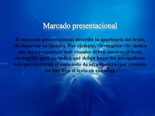 El marcado presentacional describe la apariencia del texto,
sin importar su función. Por ejemplo, <b>negrita</b> indica
  que los navegadores web visuales deben mostrar el texto
 en negrita, pero no indica qué deben hacer los navegadores
web que muestran el contenido de otra manera (por ejemplo,
               los que leen el texto en voz alta).
 