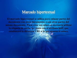 El marcado hipertextual se utiliza para enlazar partes del
  documento con otros documentos o con otras partes del
mismo documento. Para crear un enlace es necesario utilizar
  la etiqueta de ancla <a> junto con el atributo href, que
  establecerá la dirección URL a la que apunta el enlace.
 