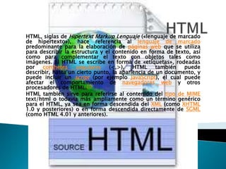 HTML, siglas de Hipertext Markup Lenguaje («lenguaje de marcado
de hipertexto»), hace referencia al lenguaje de marcado
predominante para la elaboración de páginas web que se utiliza
para describir la estructura y el contenido en forma de texto, así
como para complementar el texto con objetos tales como
imágenes. El HTML se escribe en forma de «etiquetas», rodeadas
por    corchetes   angulares    (<,>).    HTML     también  puede
describir, hasta un cierto punto, la apariencia de un documento, y
puede incluir un script (por ejemplo JavaScript), el cual puede
afectar el comportamiento de navegadores web y otros
procesadores de HTML.[1]
HTML también sirve para referirse al contenido del tipo de MIME
text/html o todavía más ampliamente como un término genérico
para el HTML, ya sea en forma descendida del XML (como XHTML
1.0 y posteriores) o en forma descendida directamente de SGML
(como HTML 4.01 y anteriores).
 
