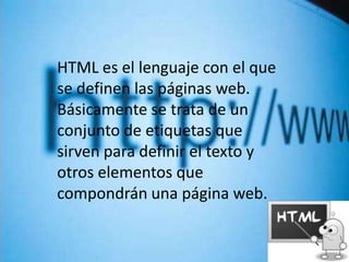HTML es el lenguaje con el que
se definen las páginas web.
Básicamente se trata de un
conjunto de etiquetas que
sirven para definir el texto y
otros elementos que
compondrán una página web.
 