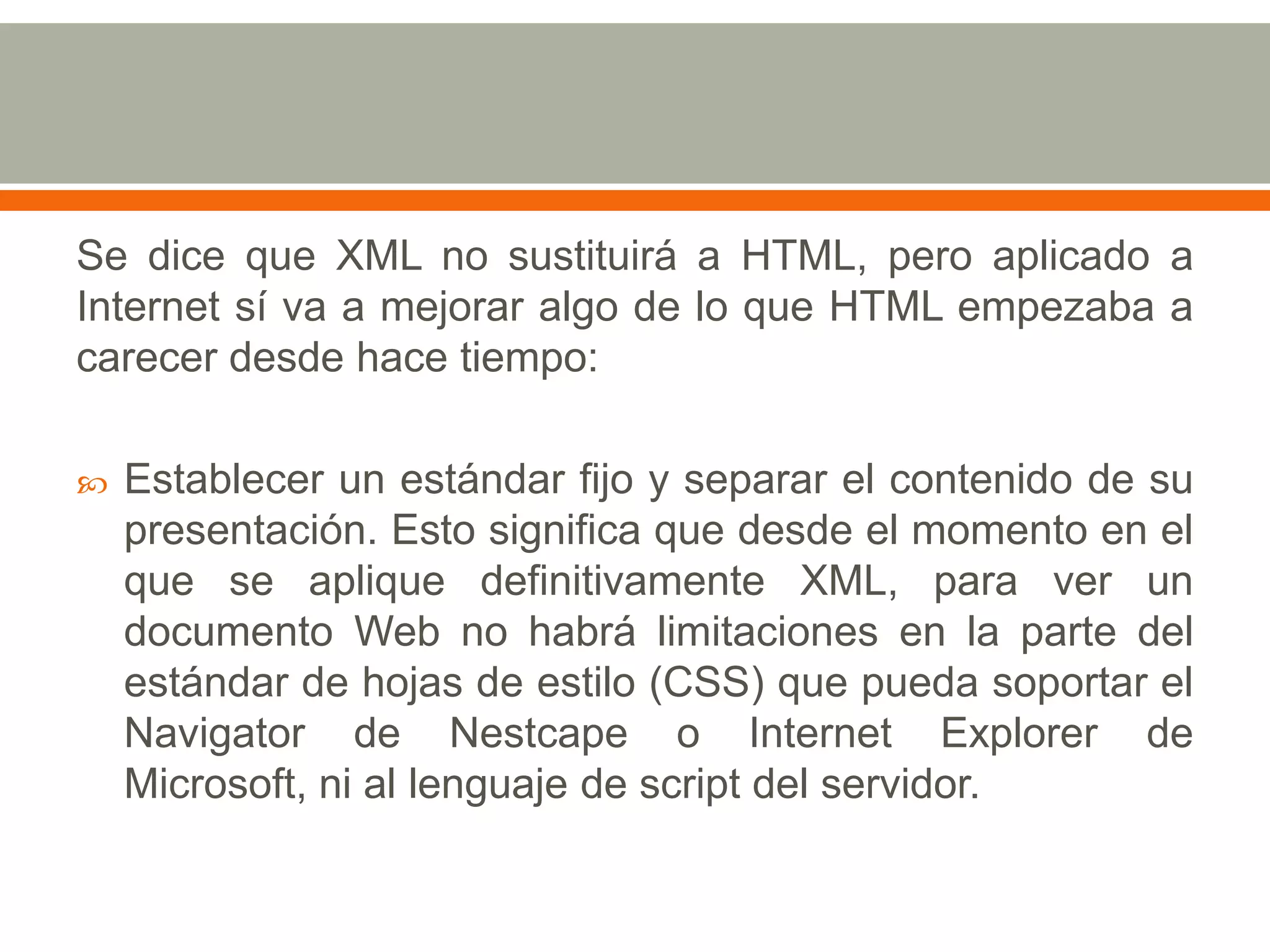 Se dice que XML no sustituirá a HTML, pero aplicado a
Internet sí va a mejorar algo de lo que HTML empezaba a
carecer desde hace tiempo:

   Establecer un estándar fijo y separar el contenido de su
    presentación. Esto significa que desde el momento en el
    que se aplique definitivamente XML, para ver un
    documento Web no habrá limitaciones en la parte del
    estándar de hojas de estilo (CSS) que pueda soportar el
    Navigator de Nestcape o Internet Explorer de
    Microsoft, ni al lenguaje de script del servidor.
 