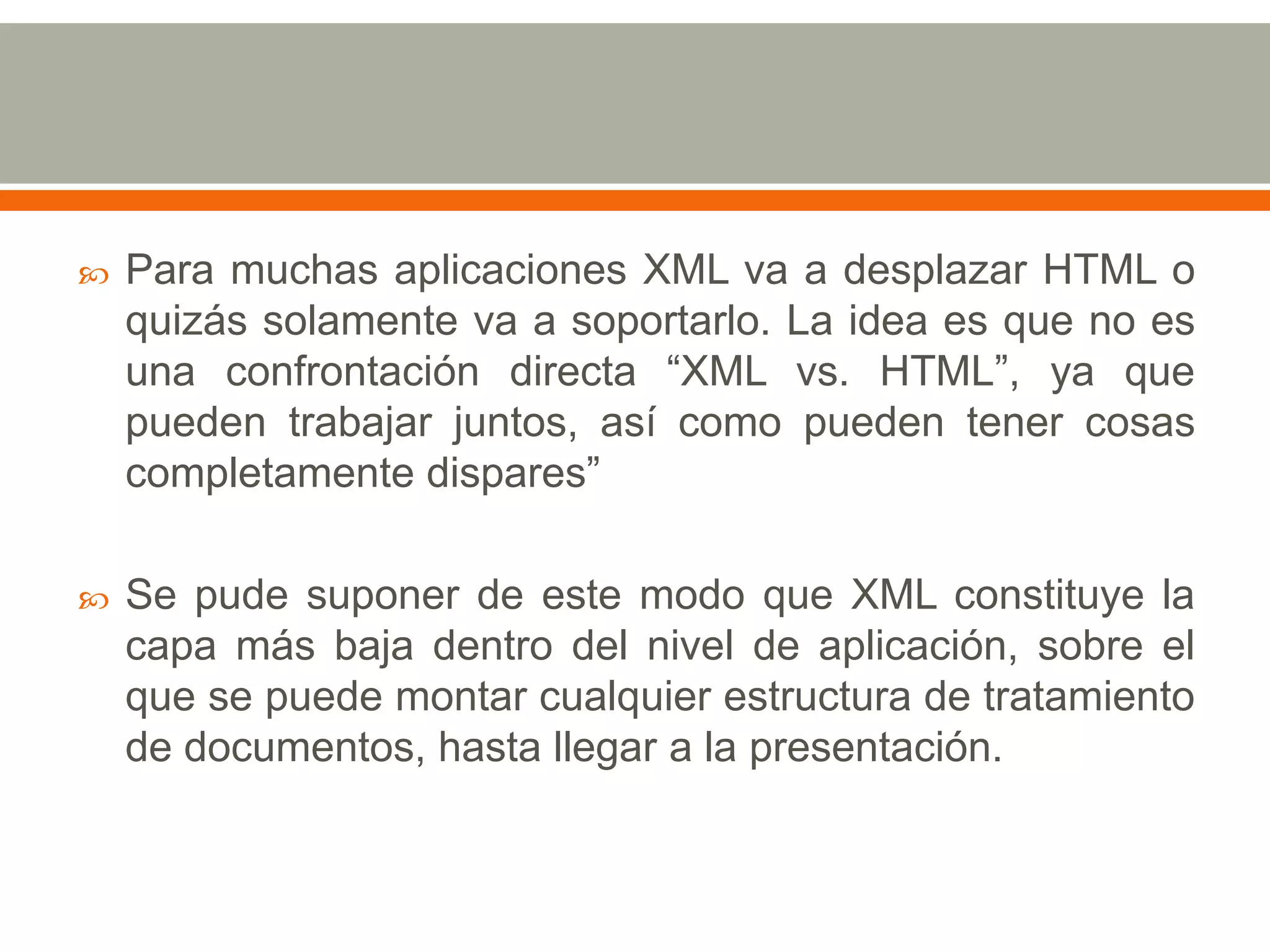    Para muchas aplicaciones XML va a desplazar HTML o
    quizás solamente va a soportarlo. La idea es que no es
    una confrontación directa “XML vs. HTML”, ya que
    pueden trabajar juntos, así como pueden tener cosas
    completamente dispares”

   Se pude suponer de este modo que XML constituye la
    capa más baja dentro del nivel de aplicación, sobre el
    que se puede montar cualquier estructura de tratamiento
    de documentos, hasta llegar a la presentación.
 