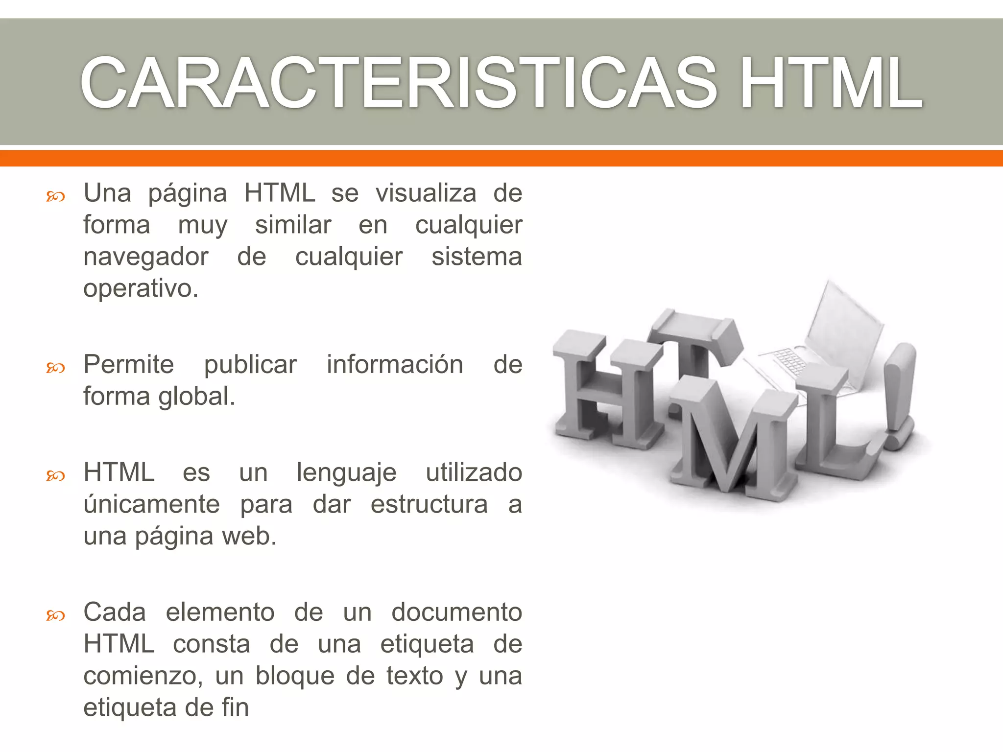    Una página HTML se visualiza de
    forma muy similar en cualquier
    navegador de cualquier sistema
    operativo.

   Permite publicar   información   de
    forma global.

   HTML es un lenguaje utilizado
    únicamente para dar estructura a
    una página web.

   Cada elemento de un documento
    HTML consta de una etiqueta de
    comienzo, un bloque de texto y una
    etiqueta de fin
 