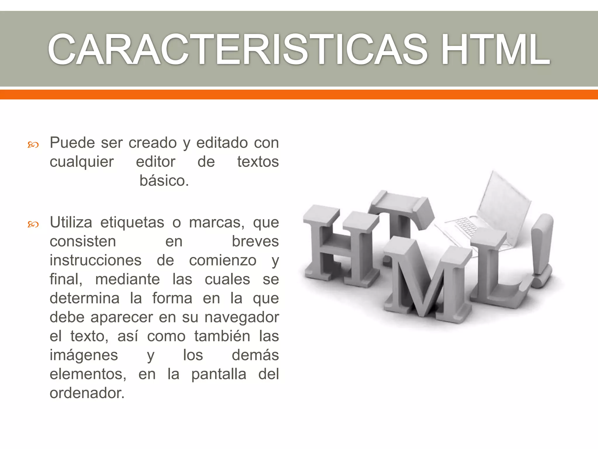    Puede ser creado y editado con
    cualquier editor de textos
                básico.

   Utiliza etiquetas o marcas, que
    consisten        en      breves
    instrucciones de comienzo y
    final, mediante las cuales se
    determina la forma en la que
    debe aparecer en su navegador
    el texto, así como también las
    imágenes       y    los  demás
    elementos, en la pantalla del
    ordenador.
 