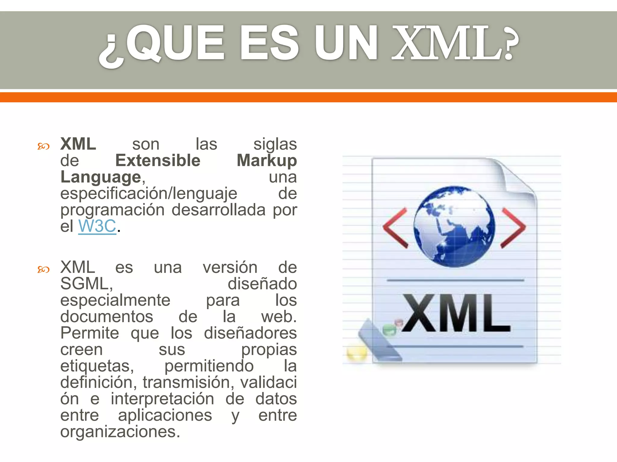    XML       son     las   siglas
    de     Extensible      Markup
    Language,                 una
    especificación/lenguaje     de
    programación desarrollada por
    el W3C.

   XML es una versión de
    SGML,                   diseñado
    especialmente        para     los
    documentos de la web.
    Permite que los diseñadores
    creen          sus        propias
    etiquetas,      permitiendo    la
    definición, transmisión, validaci
    ón e interpretación de datos
    entre aplicaciones y entre
    organizaciones.
 
