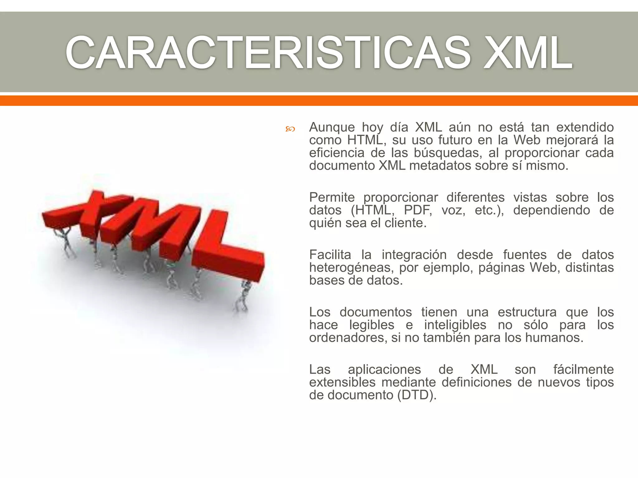    Aunque hoy día XML aún no está tan extendido
    como HTML, su uso futuro en la Web mejorará la
    eficiencia de las búsquedas, al proporcionar cada
    documento XML metadatos sobre sí mismo.

   Permite proporcionar diferentes vistas sobre los
    datos (HTML, PDF, voz, etc.), dependiendo de
    quién sea el cliente.

   Facilita la integración desde fuentes de datos
    heterogéneas, por ejemplo, páginas Web, distintas
    bases de datos.

   Los documentos tienen una estructura que los
    hace legibles e inteligibles no sólo para los
    ordenadores, si no también para los humanos.

   Las aplicaciones de XML son fácilmente
    extensibles mediante definiciones de nuevos tipos
    de documento (DTD).
 