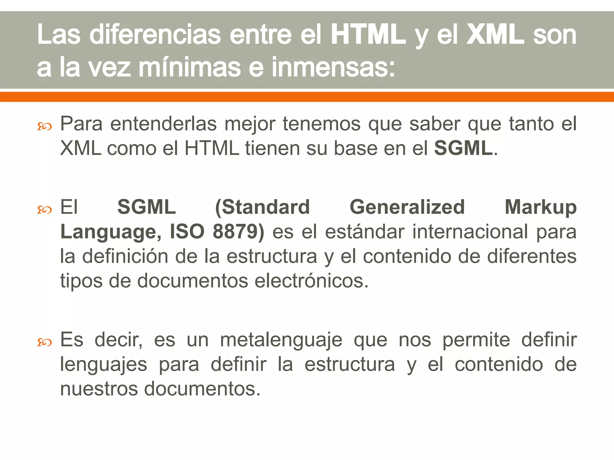    Para entenderlas mejor tenemos que saber que tanto el
    XML como el HTML tienen su base en el SGML.

   El     SGML        (Standard      Generalized      Markup
    Language, ISO 8879) es el estándar internacional para
    la definición de la estructura y el contenido de diferentes
    tipos de documentos electrónicos.

   Es decir, es un metalenguaje que nos permite definir
    lenguajes para definir la estructura y el contenido de
    nuestros documentos.
 