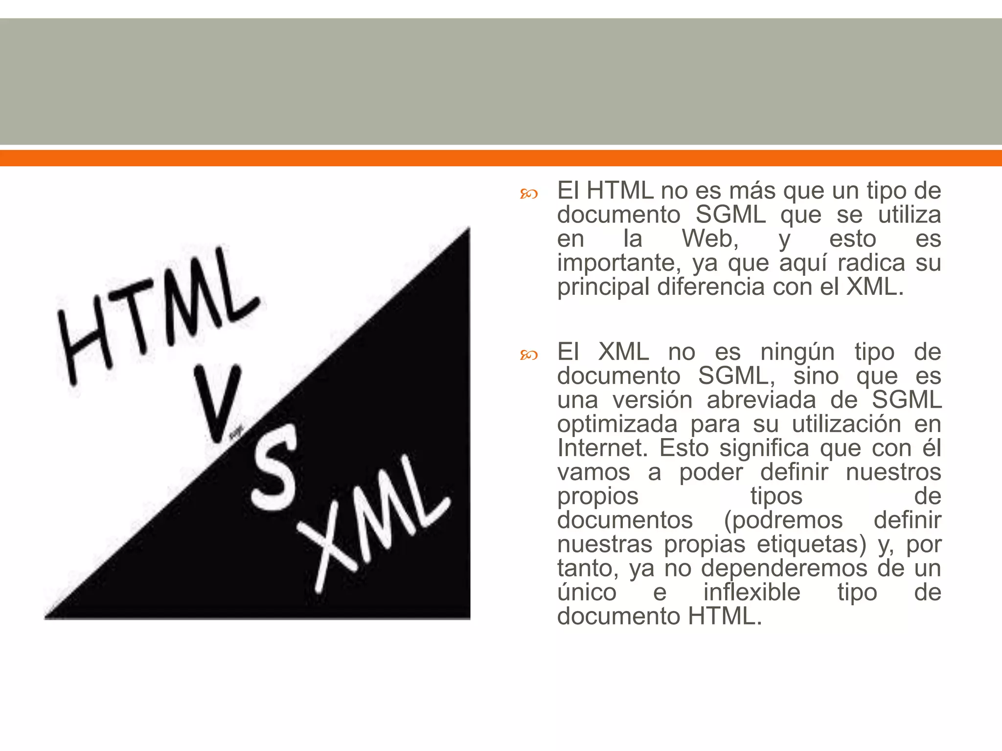    El HTML no es más que un tipo de
    documento SGML que se utiliza
    en    la     Web,    y    esto   es
    importante, ya que aquí radica su
    principal diferencia con el XML.

   El XML no es ningún tipo de
    documento SGML, sino que es
    una versión abreviada de SGML
    optimizada para su utilización en
    Internet. Esto significa que con él
    vamos a poder definir nuestros
    propios           tipos         de
    documentos (podremos definir
    nuestras propias etiquetas) y, por
    tanto, ya no dependeremos de un
    único e inflexible tipo de
    documento HTML.
 