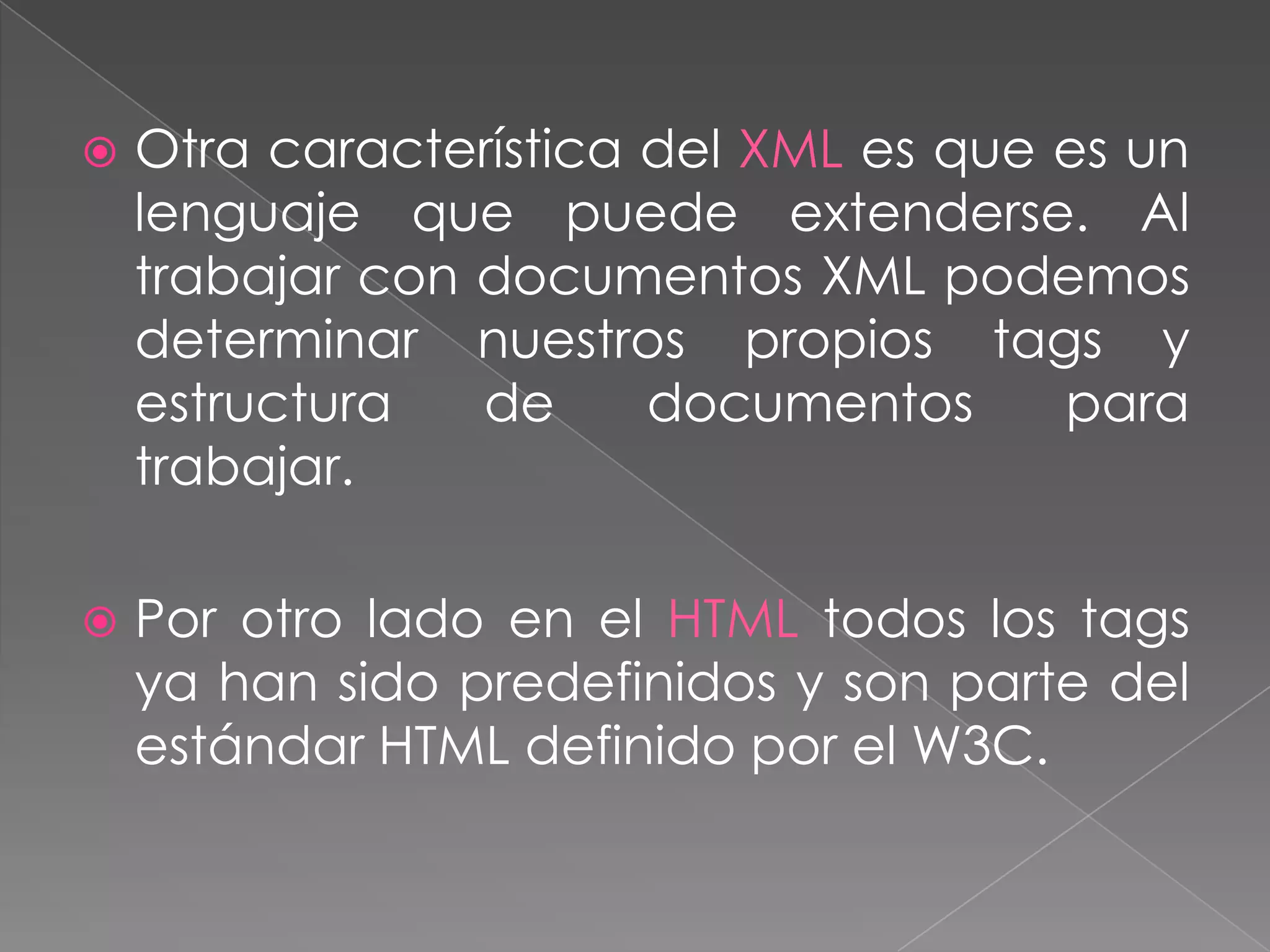    Otra característica del XML es que es un
    lenguaje que puede extenderse. Al
    trabajar con documentos XML podemos
    determinar nuestros propios tags y
    estructura   de     documentos     para
    trabajar.

   Por otro lado en el HTML todos los tags
    ya han sido predefinidos y son parte del
    estándar HTML definido por el W3C.
 