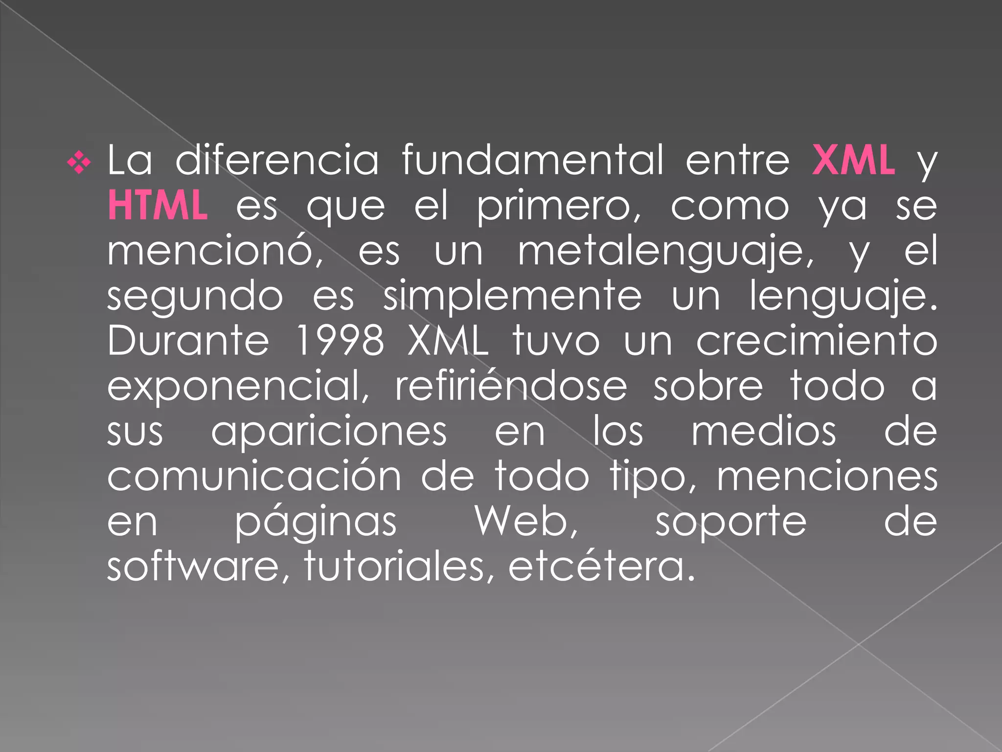    La diferencia fundamental entre XML y
    HTML es que el primero, como ya se
    mencionó, es un metalenguaje, y el
    segundo es simplemente un lenguaje.
    Durante 1998 XML tuvo un crecimiento
    exponencial, refiriéndose sobre todo a
    sus apariciones en los medios de
    comunicación de todo tipo, menciones
    en    páginas      Web,      soporte de
    software, tutoriales, etcétera.
 