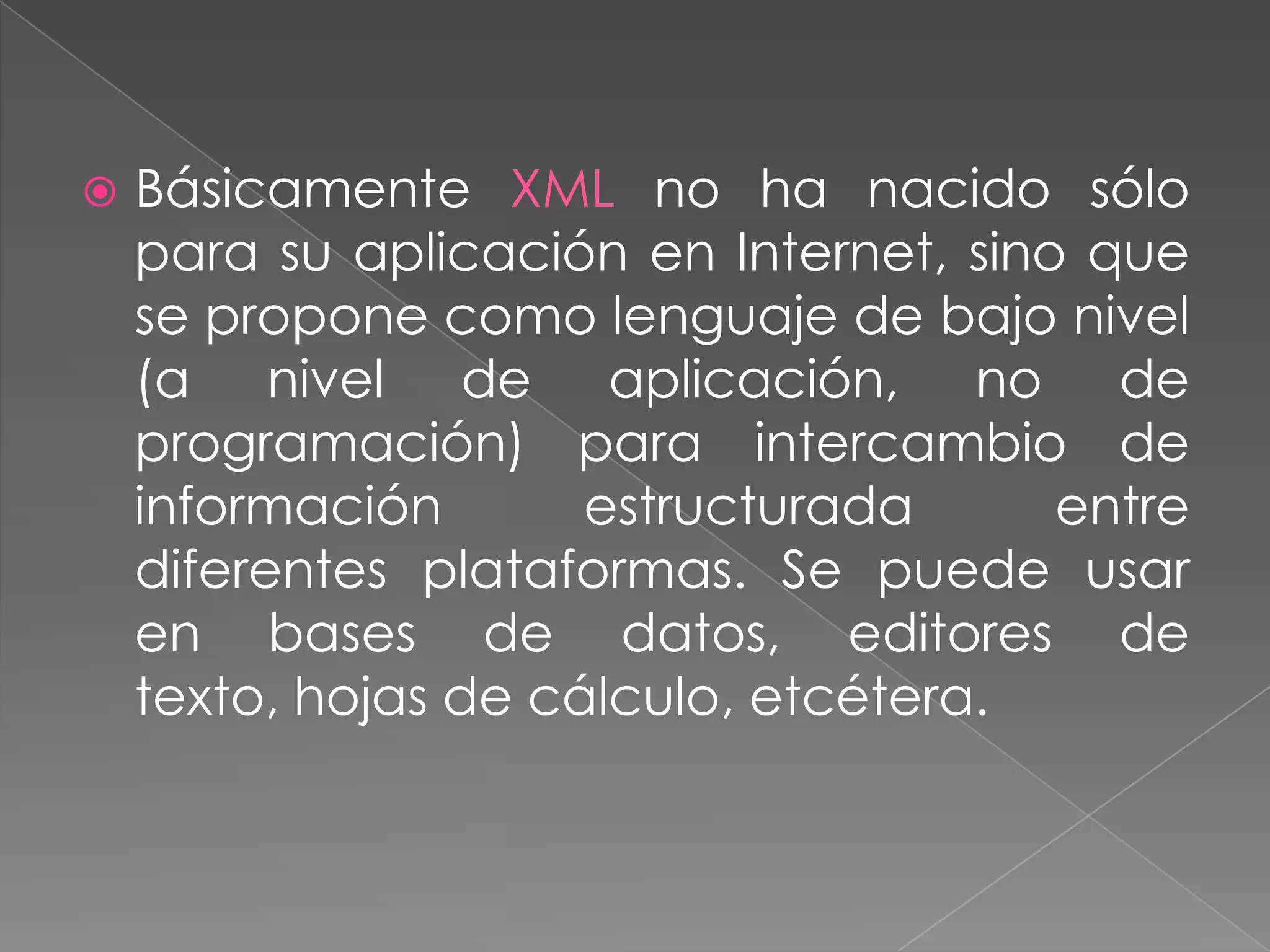    Básicamente XML no ha nacido sólo
    para su aplicación en Internet, sino que
    se propone como lenguaje de bajo nivel
    (a nivel de aplicación, no de
    programación) para intercambio de
    información       estructurada      entre
    diferentes plataformas. Se puede usar
    en bases de datos, editores de
    texto, hojas de cálculo, etcétera.
 