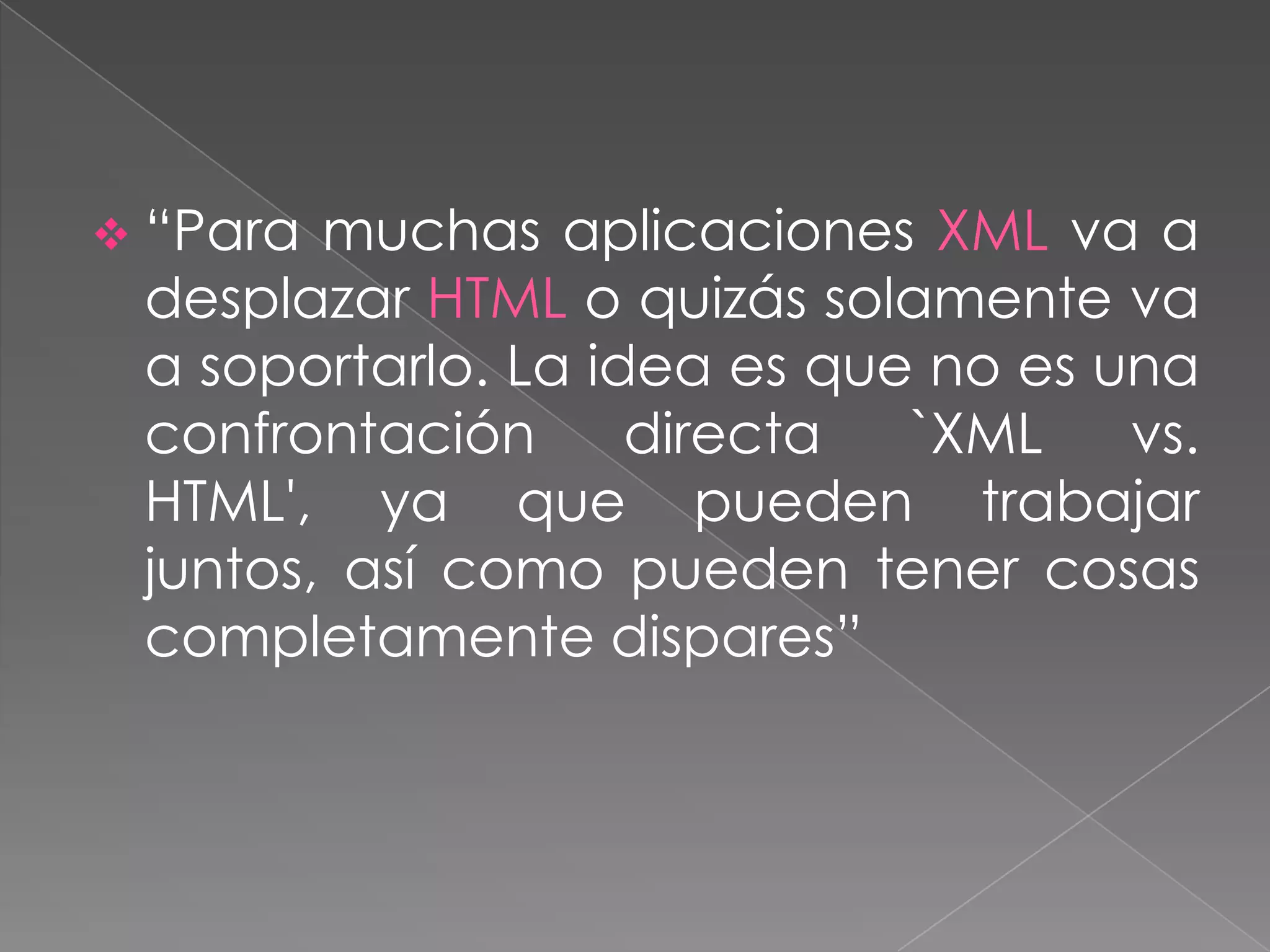  “Para muchas aplicaciones XML va a
 desplazar HTML o quizás solamente va
 a soportarlo. La idea es que no es una
 confrontación      directa  `XML    vs.
 HTML', ya que pueden trabajar
 juntos, así como pueden tener cosas
 completamente dispares”
 